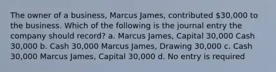 The owner of a business, Marcus James, contributed 30,000 to the business. Which of the following is the journal entry the company should record? a. Marcus James, Capital 30,000 Cash 30,000 b. Cash 30,000 Marcus James, Drawing 30,000 c. Cash 30,000 Marcus James, Capital 30,000 d. No entry is required