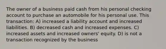 The owner of a business paid cash from his personal checking account to purchase an automobile for his personal use. This transaction: A) increased a liability account and increased liabilities. B) decreased cash and increased expenses. C) increased assets and increased owners' equity. D) is not a transaction recognized by the business