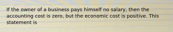 If the owner of a business pays himself no​ salary, then the accounting cost is​ zero, but the economic cost is positive. This statement is