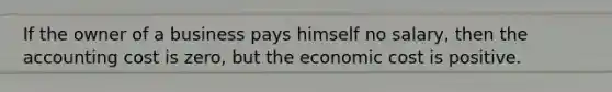 If the owner of a business pays himself no salary, then the accounting cost is zero, but the economic cost is positive.