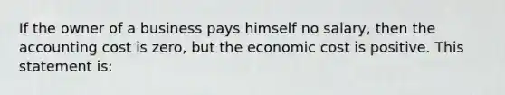 If the owner of a business pays himself no​ salary, then the accounting cost is​ zero, but the economic cost is positive. This statement is: