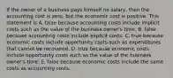 If the owner of a business pays himself no salary, then the accounting cost is zero, but the economic cost is positive. This statement is A. false because accounting costs include implicit costs such as the value of the business owner's time. B. false because accounting costs include explicit costs. C. true because economic costs include opportunity costs such as expenditures that cannot be recovered. D. true because economic costs include opportunity costs such as the value of the business owner's time. E. false because economic costs include the same costs as accounting costs.