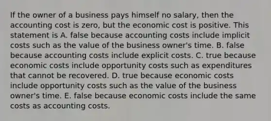 If the owner of a business pays himself no salary, then the accounting cost is zero, but the economic cost is positive. This statement is A. false because accounting costs include implicit costs such as the value of the business owner's time. B. false because accounting costs include explicit costs. C. true because economic costs include opportunity costs such as expenditures that cannot be recovered. D. true because economic costs include opportunity costs such as the value of the business owner's time. E. false because economic costs include the same costs as accounting costs.