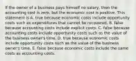 If the owner of a business pays himself no​ salary, then the accounting cost is​ zero, but the economic cost is positive. This statement is A. true because economic costs include opportunity costs such as expenditures that cannot be recovered. B. false because accounting costs include explicit costs. C. false because accounting costs include opportunity costs such as the value of the business​ owner's time. D. true because economic costs include opportunity costs such as the value of the business​ owner's time. E. false because economic costs include the same costs as accounting costs.