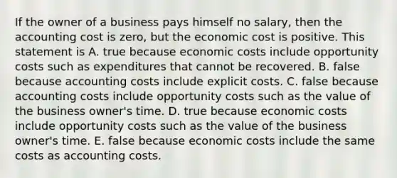 If the owner of a business pays himself no​ salary, then the accounting cost is​ zero, but the economic cost is positive. This statement is A. true because economic costs include opportunity costs such as expenditures that cannot be recovered. B. false because accounting costs include explicit costs. C. false because accounting costs include opportunity costs such as the value of the business​ owner's time. D. true because economic costs include opportunity costs such as the value of the business​ owner's time. E. false because economic costs include the same costs as accounting costs.