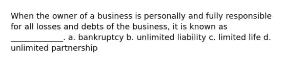 When the owner of a business is personally and fully responsible for all losses and debts of the business, it is known as _____________. a. bankruptcy b. unlimited liability c. limited life d. unlimited partnership