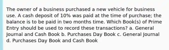 The owner of a business purchased a new vehicle for business use. A cash deposit of 10% was paid at the time of purchase; the balance is to be paid in two months time. Which Book(s) of Prime Entry should be used to record these transactions? a. General Journal and Cash Book b. Purchases Day Book c. General Journal d. Purchases Day Book and Cash Book