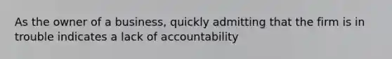 As the owner of a business, quickly admitting that the firm is in trouble indicates a lack of accountability