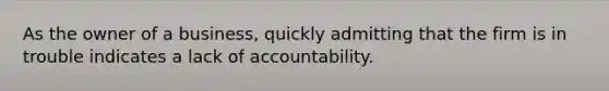 As the owner of a business, quickly admitting that the firm is in trouble indicates a lack of accountability.