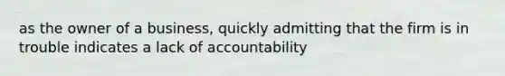 as the owner of a business, quickly admitting that the firm is in trouble indicates a lack of accountability