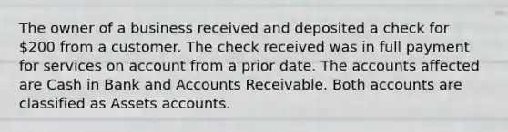 The owner of a business received and deposited a check for 200 from a customer. The check received was in full payment for services on account from a prior date. The accounts affected are Cash in Bank and Accounts Receivable. Both accounts are classified as Assets accounts.