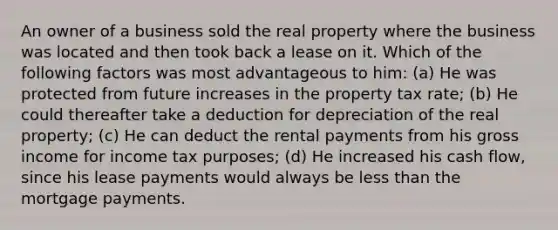 An owner of a business sold the real property where the business was located and then took back a lease on it. Which of the following factors was most advantageous to him: (a) He was protected from future increases in the property tax rate; (b) He could thereafter take a deduction for depreciation of the real property; (c) He can deduct the rental payments from his gross income for income tax purposes; (d) He increased his cash flow, since his lease payments would always be less than the mortgage payments.