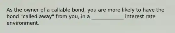 As the owner of a callable bond, you are more likely to have the bond "called away" from you, in a _____________ interest rate environment.