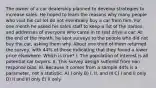 The owner of a car dealership planned to develop strategies to increase sales. He hoped to learn the reasons why many people who visit his car lot do not eventually buy a car from him. For one month he asked his sales staff to keep a list of the names and addresses of everyone who came in to test drive a car. At the end of the month, he sent surveys to the people who did not buy the car, asking them why. About one third of them returned the survey, with 44% of those indicating that they found a lower price elsewhere. Which is true? I. The population of interest is all potential car buyers. II. This survey design suffered from non-response bias. III. Because it comes from a sample 44% is a parameter, not a statistic. A) I only B) I, II, and III C) I and II only D) II and III only E) II only