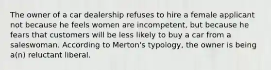 The owner of a car dealership refuses to hire a female applicant not because he feels women are incompetent, but because he fears that customers will be less likely to buy a car from a saleswoman. According to Merton's typology, the owner is being a(n) reluctant liberal.