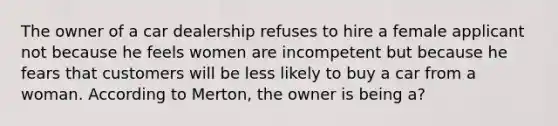 The owner of a car dealership refuses to hire a female applicant not because he feels women are incompetent but because he fears that customers will be less likely to buy a car from a woman. According to Merton, the owner is being a?