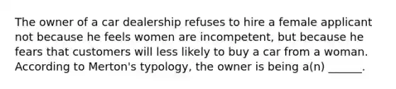 The owner of a car dealership refuses to hire a female applicant not because he feels women are incompetent, but because he fears that customers will less likely to buy a car from a woman. According to Merton's typology, the owner is being a(n) ______.