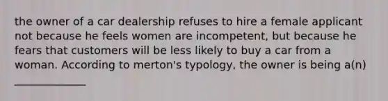 the owner of a car dealership refuses to hire a female applicant not because he feels women are incompetent, but because he fears that customers will be less likely to buy a car from a woman. According to merton's typology, the owner is being a(n) _____________