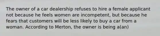 The owner of a car dealership refuses to hire a female applicant not because he feels women are incompetent, but because he fears that customers will be less likely to buy a car from a woman. According to Merton, the owner is being a(an)