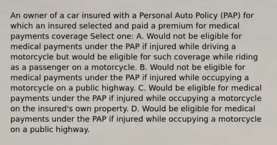 An owner of a car insured with a Personal Auto Policy (PAP) for which an insured selected and paid a premium for medical payments coverage Select one: A. Would not be eligible for medical payments under the PAP if injured while driving a motorcycle but would be eligible for such coverage while riding as a passenger on a motorcycle. B. Would not be eligible for medical payments under the PAP if injured while occupying a motorcycle on a public highway. C. Would be eligible for medical payments under the PAP if injured while occupying a motorcycle on the insured's own property. D. Would be eligible for medical payments under the PAP if injured while occupying a motorcycle on a public highway.