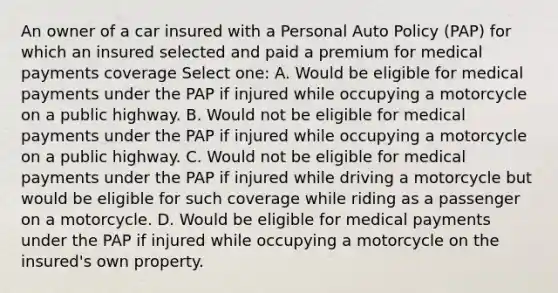 An owner of a car insured with a Personal Auto Policy (PAP) for which an insured selected and paid a premium for medical payments coverage Select one: A. Would be eligible for medical payments under the PAP if injured while occupying a motorcycle on a public highway. B. Would not be eligible for medical payments under the PAP if injured while occupying a motorcycle on a public highway. C. Would not be eligible for medical payments under the PAP if injured while driving a motorcycle but would be eligible for such coverage while riding as a passenger on a motorcycle. D. Would be eligible for medical payments under the PAP if injured while occupying a motorcycle on the insured's own property.