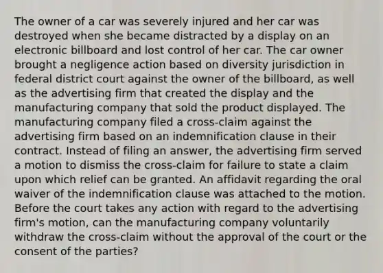 The owner of a car was severely injured and her car was destroyed when she became distracted by a display on an electronic billboard and lost control of her car. The car owner brought a negligence action based on diversity jurisdiction in federal district court against the owner of the billboard, as well as the advertising firm that created the display and the manufacturing company that sold the product displayed. The manufacturing company filed a cross-claim against the advertising firm based on an indemnification clause in their contract. Instead of filing an answer, the advertising firm served a motion to dismiss the cross-claim for failure to state a claim upon which relief can be granted. An affidavit regarding the oral waiver of the indemnification clause was attached to the motion. Before the court takes any action with regard to the advertising firm's motion, can the manufacturing company voluntarily withdraw the cross-claim without the approval of the court or the consent of the parties?