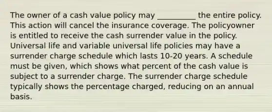 The owner of a cash value policy may __________ the entire policy. This action will cancel the insurance coverage. The policyowner is entitled to receive the cash surrender value in the policy. Universal life and variable universal life policies may have a surrender charge schedule which lasts 10-20 years. A schedule must be given, which shows what percent of the cash value is subject to a surrender charge. The surrender charge schedule typically shows the percentage charged, reducing on an annual basis.