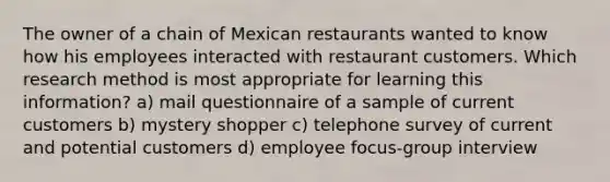 The owner of a chain of Mexican restaurants wanted to know how his employees interacted with restaurant customers. Which research method is most appropriate for learning this information? a) mail questionnaire of a sample of current customers b) mystery shopper c) telephone survey of current and potential customers d) employee focus-group interview