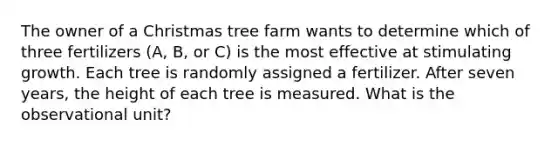 The owner of a Christmas tree farm wants to determine which of three fertilizers (A, B, or C) is the most effective at stimulating growth. Each tree is randomly assigned a fertilizer. After seven years, the height of each tree is measured. What is the observational unit?