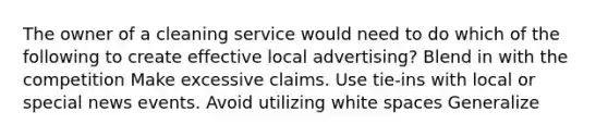 The owner of a cleaning service would need to do which of the following to create effective local advertising? Blend in with the competition Make excessive claims. Use tie-ins with local or special news events. Avoid utilizing white spaces Generalize