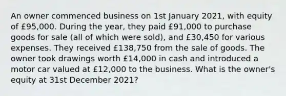 An owner commenced business on 1st January 2021, with equity of £95,000. During the year, they paid £91,000 to purchase goods for sale (all of which were sold), and £30,450 for various expenses. They received £138,750 from the sale of goods. The owner took drawings worth £14,000 in cash and introduced a motor car valued at £12,000 to the business. What is the owner's equity at 31st December 2021?