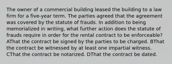 The owner of a commercial building leased the building to a law firm for a five-year term. The parties agreed that the agreement was covered by the statute of frauds. In addition to being memorialized in writing, what further action does the statute of frauds require in order for the rental contract to be enforceable? AThat the contract be signed by the parties to be charged. BThat the contract be witnessed by at least one impartial witness. CThat the contract be notarized. DThat the contract be dated.