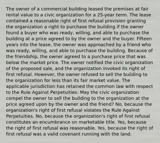 The owner of a commercial building leased the premises at fair rental value to a civic organization for a 25-year term. The lease contained a reasonable right of first refusal provision granting the organization a right to purchase the building if the owner found a buyer who was ready, willing, and able to purchase the building at a price agreed to by the owner and the buyer. Fifteen years into the lease, the owner was approached by a friend who was ready, willing, and able to purchase the building. Because of the friendship, the owner agreed to a purchase price that was below the market price. The owner notified the civic organization of the proposed sale, and the organization invoked its right of first refusal. However, the owner refused to sell the building to the organization for <a href='https://www.questionai.com/knowledge/k7BtlYpAMX-less-than' class='anchor-knowledge'>less than</a> its fair market value. The applicable jurisdiction has retained the common law with respect to the Rule Against Perpetuities. May the civic organization compel the owner to sell the building to the organization at the price agreed upon by the owner and the friend? No, because the organization's right of first refusal violates the Rule Against Perpetuities. No, because the organization's right of first refusal constitutes an encumbrance on marketable title. Yes, because the right of first refusal was reasonable. Yes, because the right of first refusal was a valid covenant running with the land.