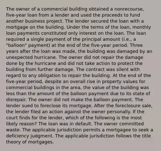 The owner of a commercial building obtained a nonrecourse, five-year loan from a lender and used the proceeds to fund another business project. The lender secured the loan with a mortgage on the building. Under the terms of the loan, monthly loan payments constituted only interest on the loan. The loan required a single payment of the principal amount (i.e., a "balloon" payment) at the end of the five-year period. Three years after the loan was made, the building was damaged by an unexpected hurricane. The owner did not repair the damage done by the hurricane and did not take action to protect the building from further damage. The contract was silent with regard to any obligation to repair the building. At the end of the five-year period, despite an overall rise in property values for commercial buildings in the area, the value of the building was less than the amount of the balloon payment due to its state of disrepair. The owner did not make the balloon payment. The lender sued to foreclose its mortgage. After the foreclosure sale, the lender filed an action against the owner personally. If the court finds for the lender, which of the following is the most likely reason? The loan was in default. The owner committed waste. The applicable jurisdiction permits a mortgagee to seek a deficiency judgment. The applicable jurisdiction follows the title theory of mortgages.