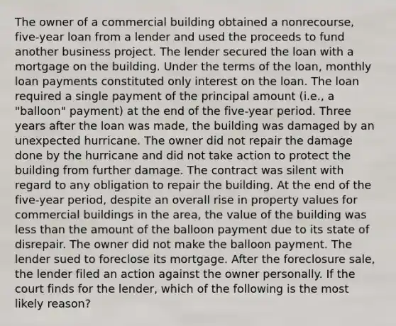 The owner of a commercial building obtained a nonrecourse, five-year loan from a lender and used the proceeds to fund another business project. The lender secured the loan with a mortgage on the building. Under the terms of the loan, monthly loan payments constituted only interest on the loan. The loan required a single payment of the principal amount (i.e., a "balloon" payment) at the end of the five-year period. Three years after the loan was made, the building was damaged by an unexpected hurricane. The owner did not repair the damage done by the hurricane and did not take action to protect the building from further damage. The contract was silent with regard to any obligation to repair the building. At the end of the five-year period, despite an overall rise in property values for commercial buildings in the area, the value of the building was less than the amount of the balloon payment due to its state of disrepair. The owner did not make the balloon payment. The lender sued to foreclose its mortgage. After the foreclosure sale, the lender filed an action against the owner personally. If the court finds for the lender, which of the following is the most likely reason?