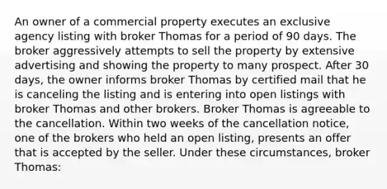 An owner of a commercial property executes an exclusive agency listing with broker Thomas for a period of 90 days. The broker aggressively attempts to sell the property by extensive advertising and showing the property to many prospect. After 30 days, the owner informs broker Thomas by certified mail that he is canceling the listing and is entering into open listings with broker Thomas and other brokers. Broker Thomas is agreeable to the cancellation. Within two weeks of the cancellation notice, one of the brokers who held an open listing, presents an offer that is accepted by the seller. Under these circumstances, broker Thomas: