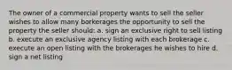 The owner of a commercial property wants to sell the seller wishes to allow many borkerages the opportunity to sell the property the seller should: a. sign an exclusive right to sell listing b. execute an exclusive agency listing with each brokerage c. execute an open listing with the brokerages he wishes to hire d. sign a net listing