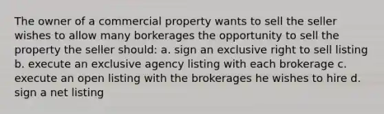 The owner of a commercial property wants to sell the seller wishes to allow many borkerages the opportunity to sell the property the seller should: a. sign an exclusive right to sell listing b. execute an exclusive agency listing with each brokerage c. execute an open listing with the brokerages he wishes to hire d. sign a net listing