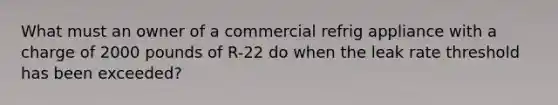 What must an owner of a commercial refrig appliance with a charge of 2000 pounds of R-22 do when the leak rate threshold has been exceeded?