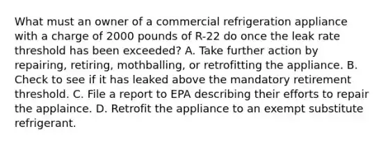 What must an owner of a commercial refrigeration appliance with a charge of 2000 pounds of R-22 do once the leak rate threshold has been exceeded? A. Take further action by repairing, retiring, mothballing, or retrofitting the appliance. B. Check to see if it has leaked above the mandatory retirement threshold. C. File a report to EPA describing their efforts to repair the applaince. D. Retrofit the appliance to an exempt substitute refrigerant.