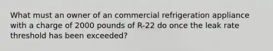 What must an owner of an commercial refrigeration appliance with a charge of 2000 pounds of R-22 do once the leak rate threshold has been exceeded?