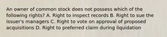 An owner of <a href='https://www.questionai.com/knowledge/kl4oZmEKZC-common-stock' class='anchor-knowledge'>common stock</a> does not possess which of the following rights? A. Right to inspect records B. Right to sue the issuer's managers C. Right to vote on approval of proposed acquisitions D. Right to preferred claim during liquidation