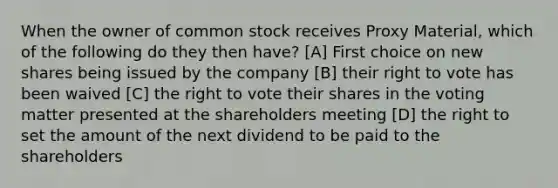 When the owner of common stock receives Proxy Material, which of the following do they then have? [A] First choice on new shares being issued by the company [B] their right to vote has been waived [C] the right to vote their shares in the voting matter presented at the shareholders meeting [D] the right to set the amount of the next dividend to be paid to the shareholders