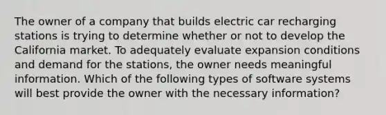 The owner of a company that builds electric car recharging stations is trying to determine whether or not to develop the California market. To adequately evaluate expansion conditions and demand for the stations, the owner needs meaningful information. Which of the following types of software systems will best provide the owner with the necessary information?