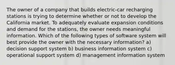 The owner of a company that builds electric-car recharging stations is trying to determine whether or not to develop the California market. To adequately evaluate expansion conditions and demand for the stations, the owner needs meaningful information. Which of the following types of software system will best provide the owner with the necessary information? a) decision support system b) business information system c) operational support system d) management information system