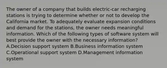 The owner of a company that builds electric-car recharging stations is trying to determine whether or not to develop the California market. To adequately evaluate expansion conditions and demand for the stations, the owner needs meaningful information. Which of the following types of software system will best provide the owner with the necessary information? A.Decision support system B.Business information system C.Operational support system D.Management information system