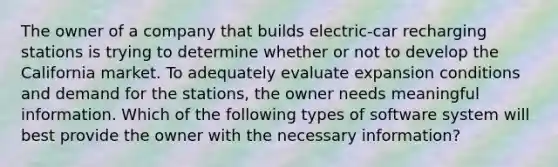 The owner of a company that builds electric-car recharging stations is trying to determine whether or not to develop the California market. To adequately evaluate expansion conditions and demand for the stations, the owner needs meaningful information. Which of the following types of software system will best provide the owner with the necessary information?