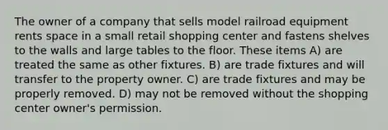 The owner of a company that sells model railroad equipment rents space in a small retail shopping center and fastens shelves to the walls and large tables to the floor. These items A) are treated the same as other fixtures. B) are trade fixtures and will transfer to the property owner. C) are trade fixtures and may be properly removed. D) may not be removed without the shopping center owner's permission.