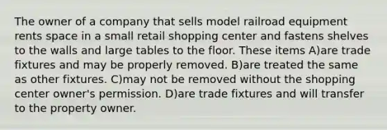 The owner of a company that sells model railroad equipment rents space in a small retail shopping center and fastens shelves to the walls and large tables to the floor. These items A)are trade fixtures and may be properly removed. B)are treated the same as other fixtures. C)may not be removed without the shopping center owner's permission. D)are trade fixtures and will transfer to the property owner.