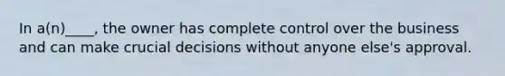 In a(n)____, the owner has complete control over the business and can make crucial decisions without anyone else's approval.